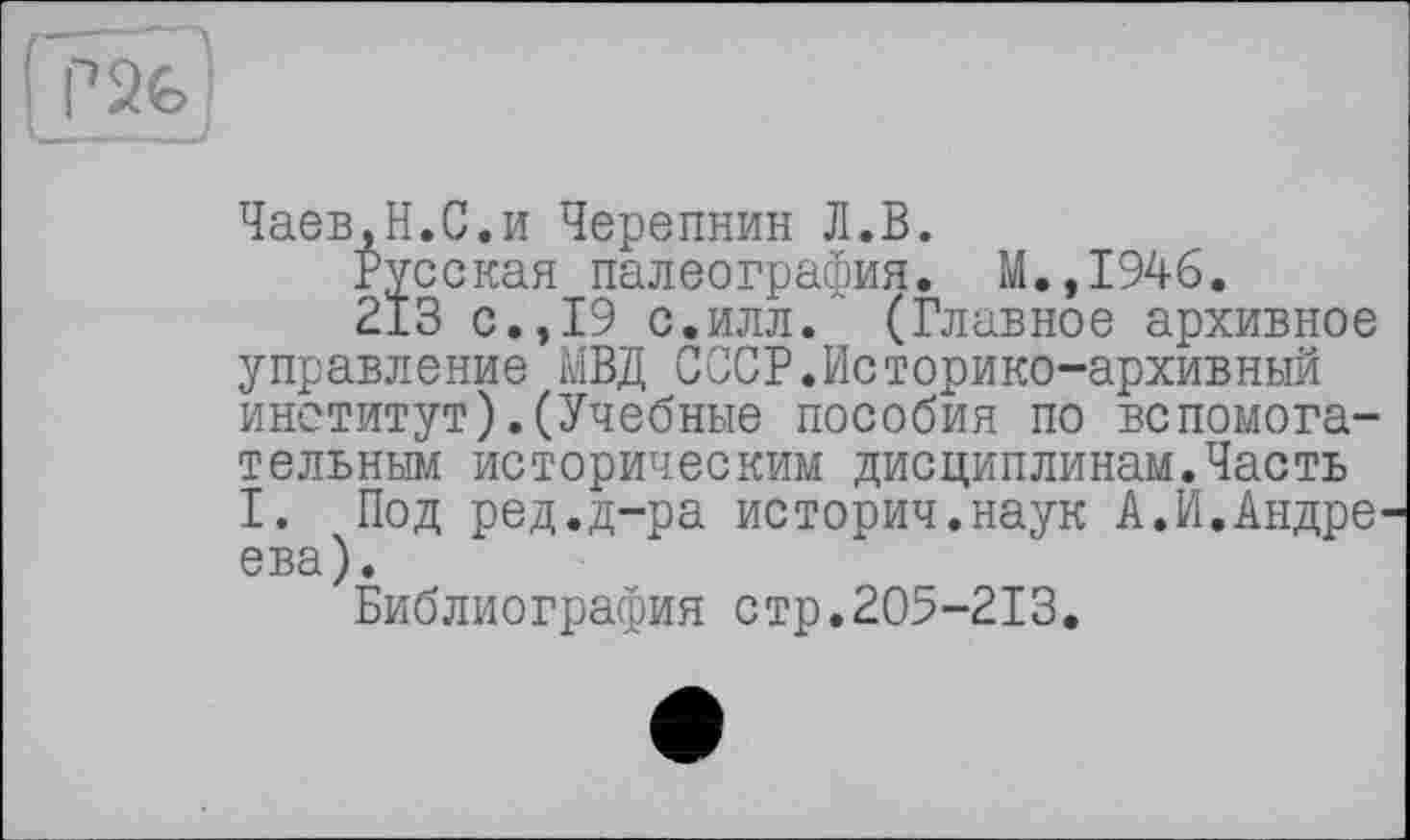 ﻿Чаев.Н.С.и Черепнин Л.В.
Русская палеография. М.,1946.
213 с.,19 с.илл. (Главное архивное управление МВД СССР.Историко-архивный институт).(Учебные пособия по вспомогательным историческим дисциплинам.Часть I. Под ред.д-ра историч.наук А.И.Андре ева).
Библиография стр.205-213.